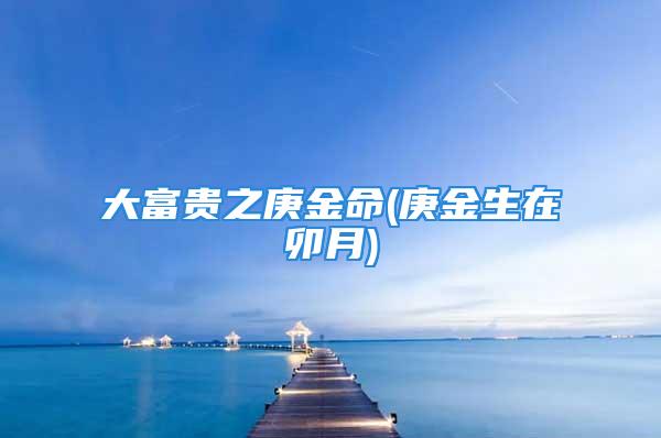 大富贵之庚金命(庚金生在卯月)