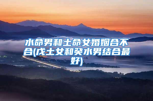 水命男和土命女婚姻合不合(戊土女和癸水男结合最好)