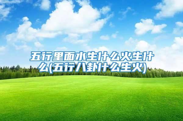 五行里面水生什么火生什么(五行八卦什么生火)