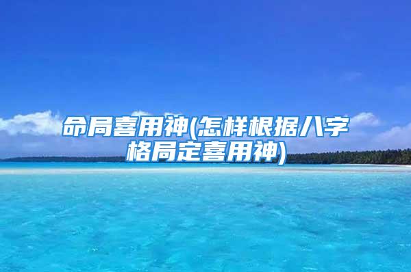 命局喜用神(怎样根据八字格局定喜用神)