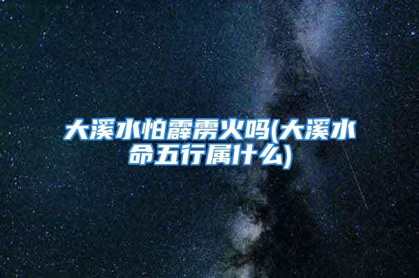 大溪水怕霹雳火吗(大溪水命五行属什么)