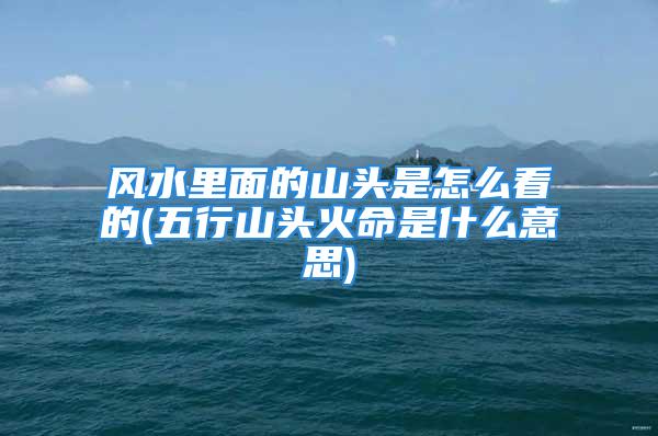风水里面的山头是怎么看的(五行山头火命是什么意思)