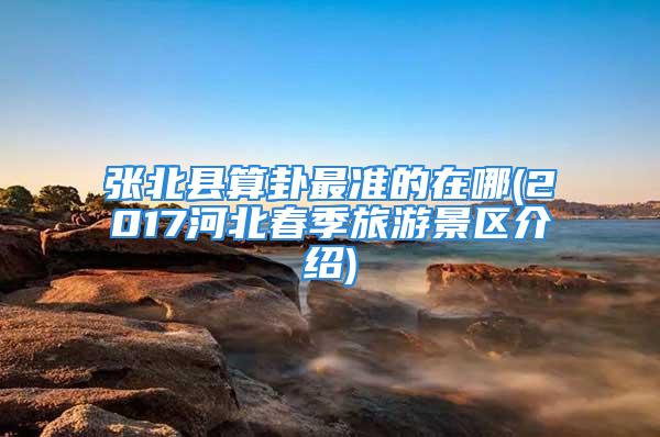 张北县算卦最准的在哪(2017河北春季旅游景区介绍)