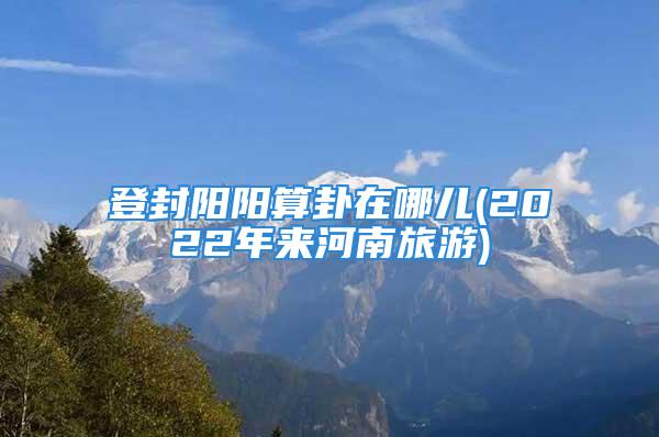 登封阳阳算卦在哪儿(2022年来河南旅游)