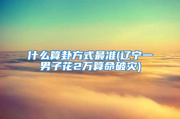 什么算卦方式最准(辽宁一男子花2万算命破灾)