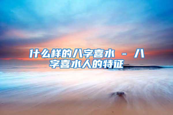 什么样的八字喜水 - 八字喜水人的特征