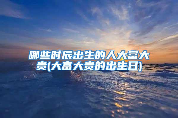 哪些时辰出生的人大富大贵(大富大贵的出生日)