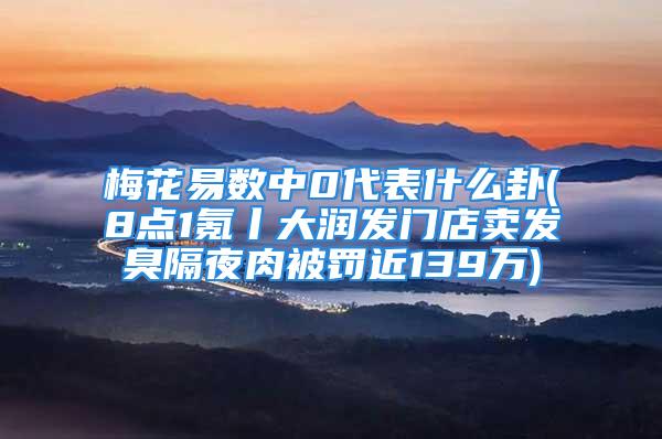 梅花易数中0代表什么卦(8点1氪丨大润发门店卖发臭隔夜肉被罚近139万)