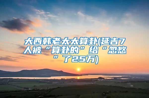 大西韩老太太算卦(延吉7人被“算卦的”给“忽悠”了25万)