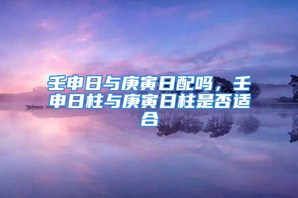 壬申日与庚寅日配吗，壬申日柱与庚寅日柱是否适合