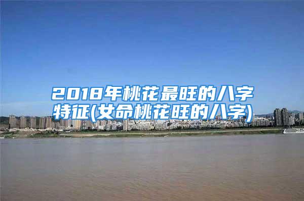2018年桃花最旺的八字特征(女命桃花旺的八字)