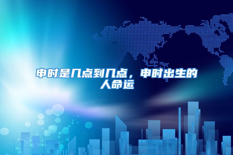 申时是几点到几点，申时出生的人命运