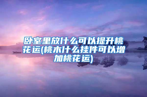 卧室里放什么可以提升桃花运(桃木什么挂件可以增加桃花运)