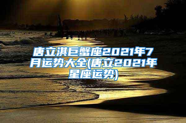 唐立淇巨蟹座2021年7月运势大全(唐立2021年星座运势)