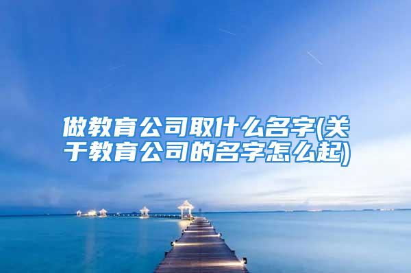 做教育公司取什么名字(关于教育公司的名字怎么起)