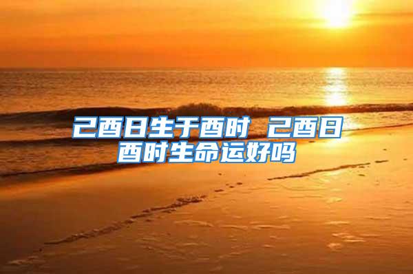 己酉日生于酉时 己酉日酉时生命运好吗