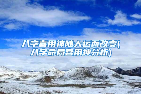 八字喜用神随大运而改变(八字命局喜用神分析)