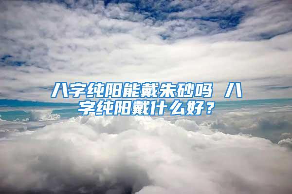 八字纯阳能戴朱砂吗 八字纯阳戴什么好？