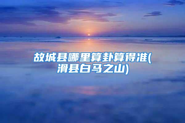 故城县哪里算卦算得准(滑县白马之山)