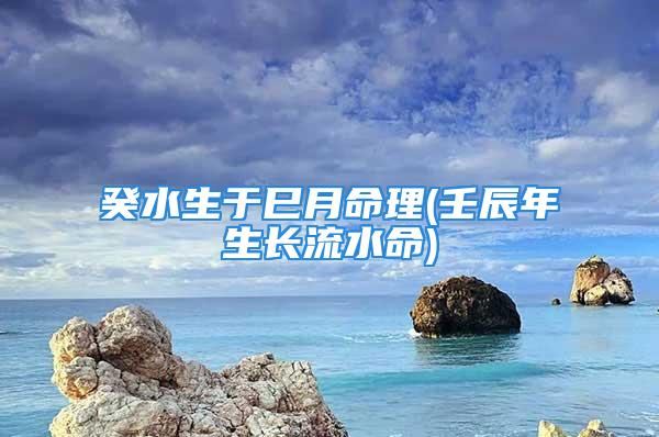 癸水生于巳月命理(壬辰年生长流水命)