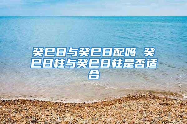 癸巳日与癸巳日配吗 癸巳日柱与癸巳日柱是否适合