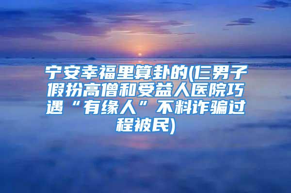 宁安幸福里算卦的(仨男子假扮高僧和受益人医院巧遇“有缘人”不料诈骗过程被民)