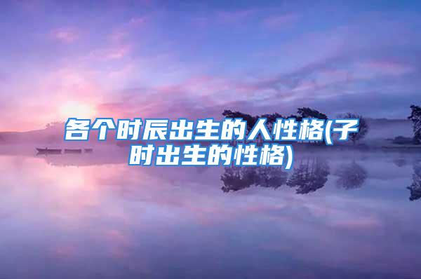 各个时辰出生的人性格(子时出生的性格)