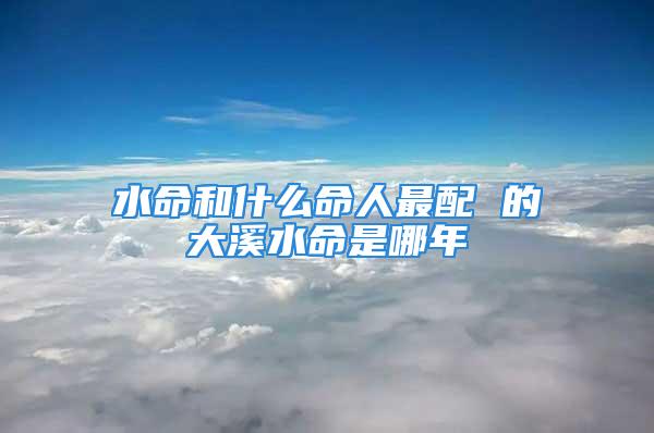水命和什么命人最配 的大溪水命是哪年