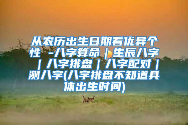 从农历出生日期看优异个性 -八字算命｜生辰八字｜八字排盘｜八字配对｜测八字(八字排盘不知道具体出生时间)