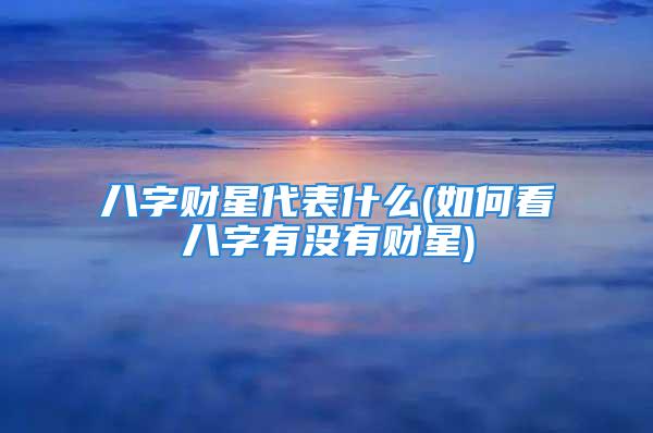 八字财星代表什么(如何看八字有没有财星)