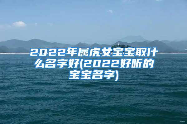 2022年属虎女宝宝取什么名字好(2022好听的宝宝名字)