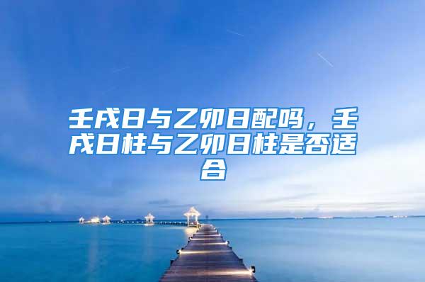 壬戌日与乙卯日配吗，壬戌日柱与乙卯日柱是否适合