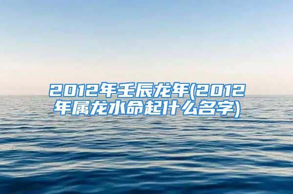 2012年壬辰龙年(2012年属龙水命起什么名字)