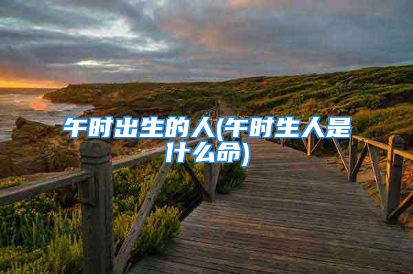 午时出生的人(午时生人是什么命)