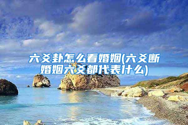 六爻卦怎么看婚姻(六爻断婚姻六爻都代表什么)