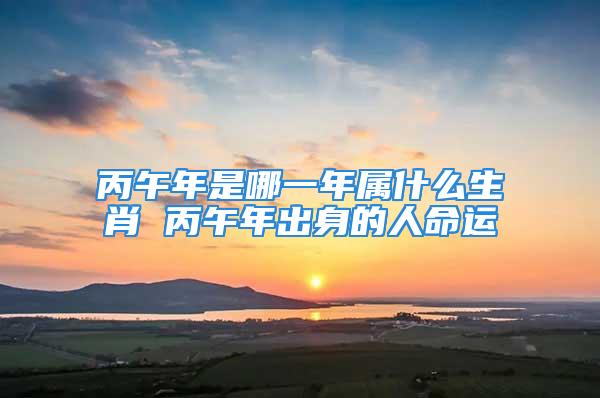 丙午年是哪一年属什么生肖 丙午年出身的人命运