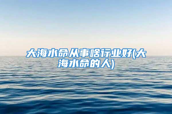 大海水命从事啥行业好(大海水命的人)