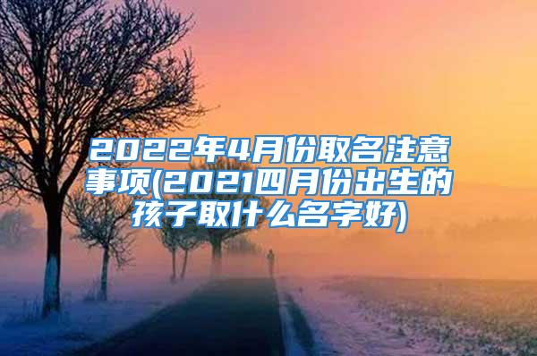 2022年4月份取名注意事项(2021四月份出生的孩子取什么名字好)