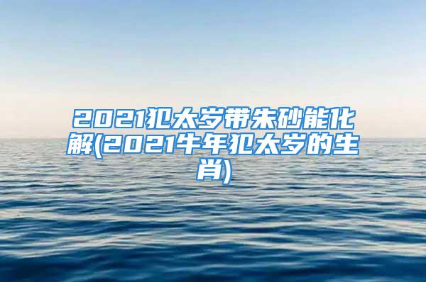 2021犯太岁带朱砂能化解(2021牛年犯太岁的生肖)