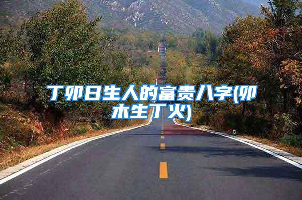 丁卯日生人的富贵八字(卯木生丁火)