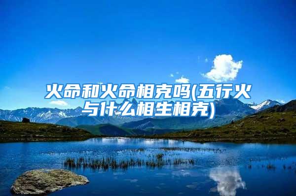 火命和火命相克吗(五行火与什么相生相克)