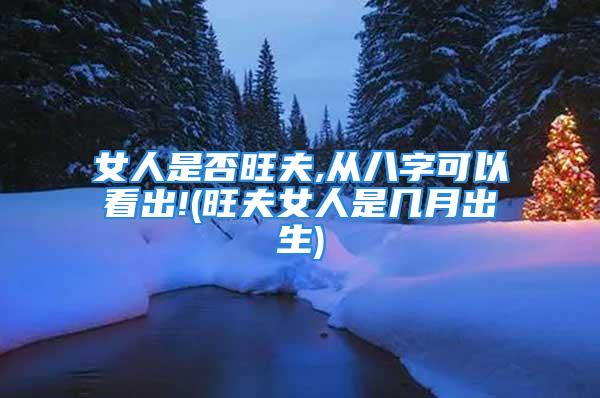 女人是否旺夫,从八字可以看出!(旺夫女人是几月出生)