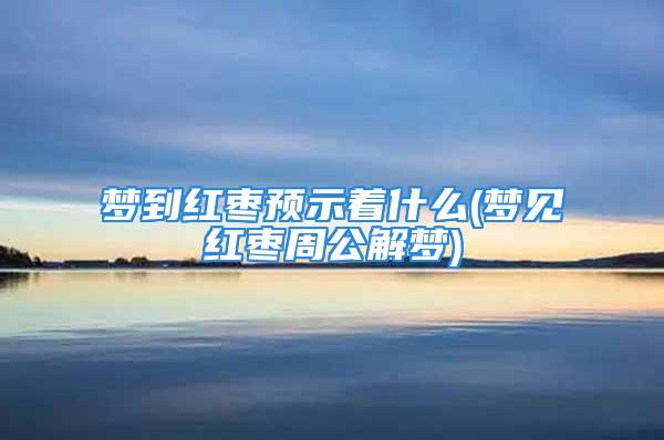 梦到红枣预示着什么(梦见红枣周公解梦)