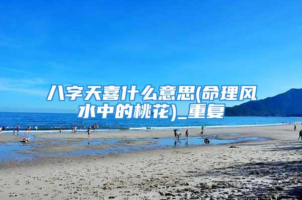 八字天喜什么意思(命理风水中的桃花)_重复