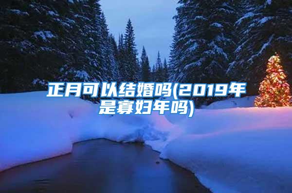 正月可以结婚吗(2019年是寡妇年吗)