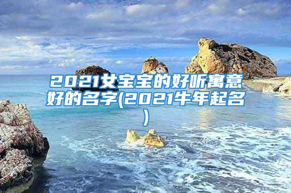2021女宝宝的好听寓意好的名字(2021牛年起名)