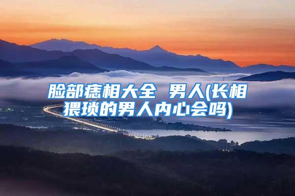 脸部痣相大全 男人(长相猥琐的男人内心会吗)