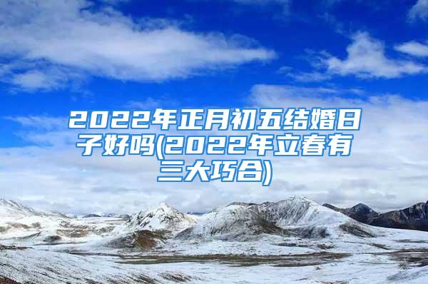 2022年正月初五结婚日子好吗(2022年立春有三大巧合)