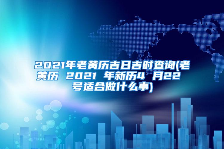 2021年老黄历吉日吉时查询(老黄历 2021 年新历4 月22 号适合做什么事)