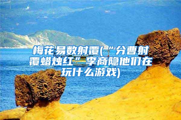 梅花易数射覆(“分曹射覆蜡烛红”李商隐他们在玩什么游戏)